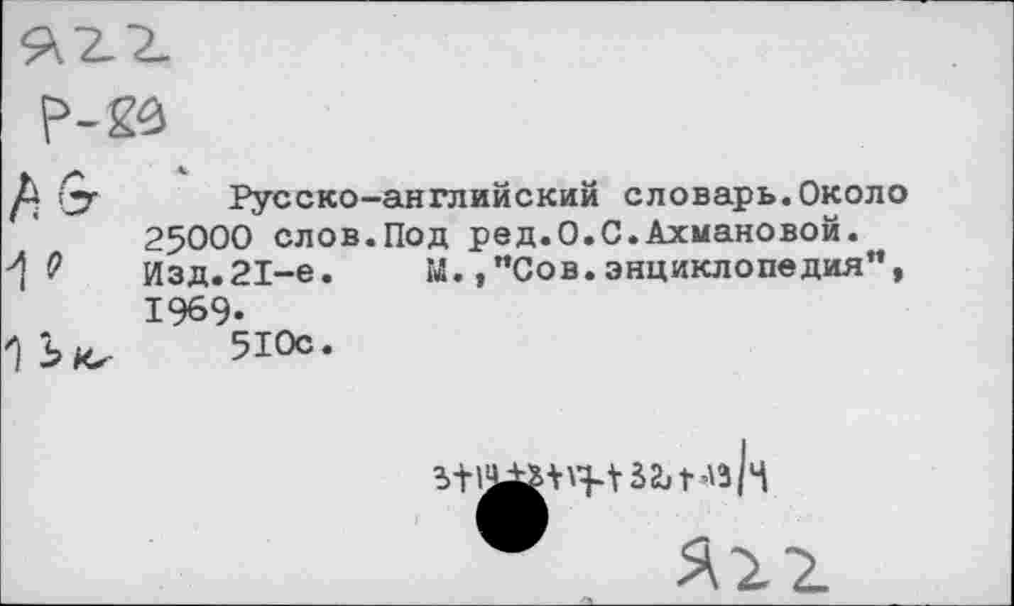 ﻿
О? Русско-английский словарь. Около 25000 слов.Под ред.О.С.Ахмановой.
0	Изд.21-е.	м.,"Сов.энциклопедия",
1969-
1 5 Их 510с.
за, г« К